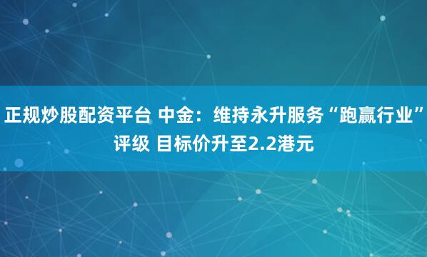 正规炒股配资平台 中金：维持永升服务“跑赢行业”评级 目标价升至2.2港元