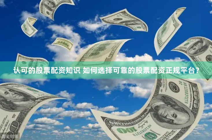认可的股票配资知识 如何选择可靠的股票配资正规平台？
