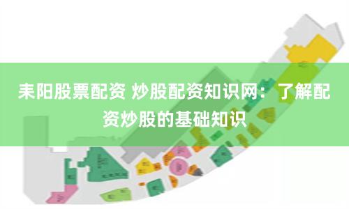 耒阳股票配资 炒股配资知识网：了解配资炒股的基础知识