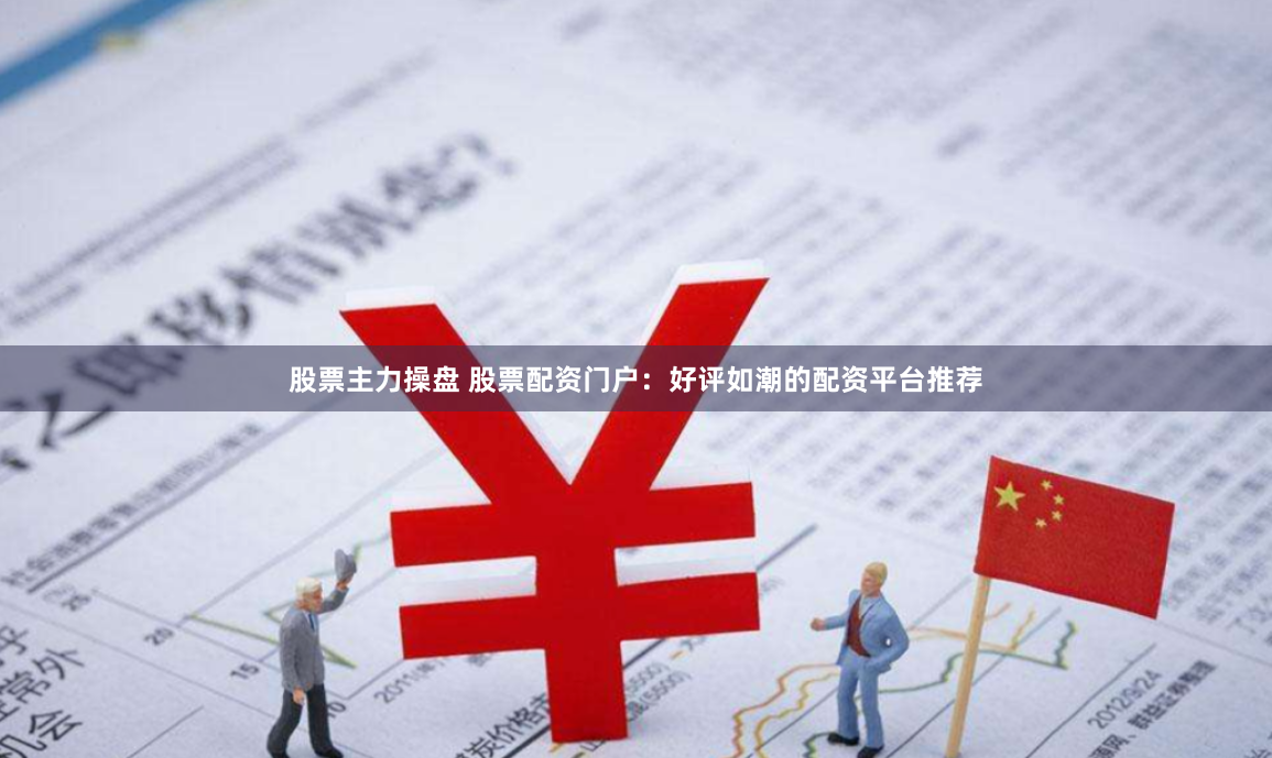 股票主力操盘 股票配资门户：好评如潮的配资平台推荐