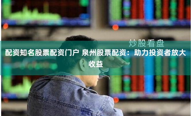 配资知名股票配资门户 泉州股票配资：助力投资者放大收益