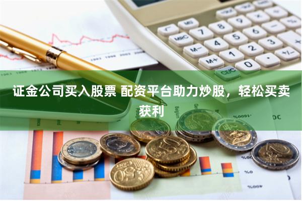 证金公司买入股票 配资平台助力炒股，轻松买卖获利