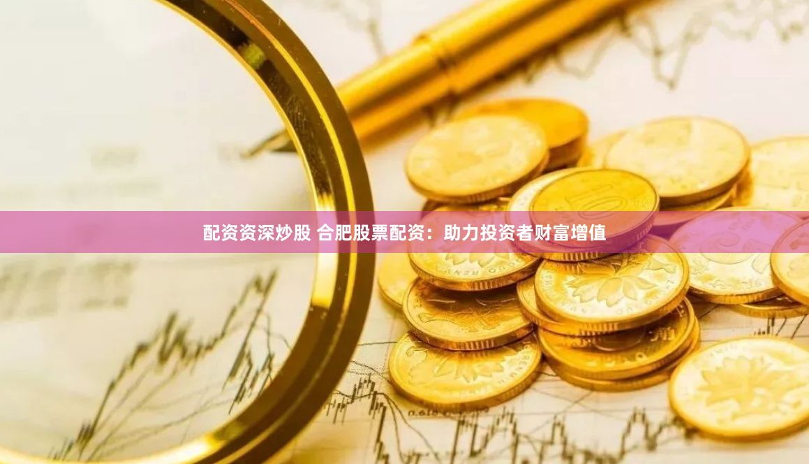 配资资深炒股 合肥股票配资：助力投资者财富增值