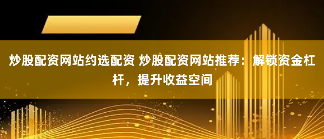 炒股配资网站约选配资 炒股配资网站推荐：解锁资金杠杆，提升收益空间