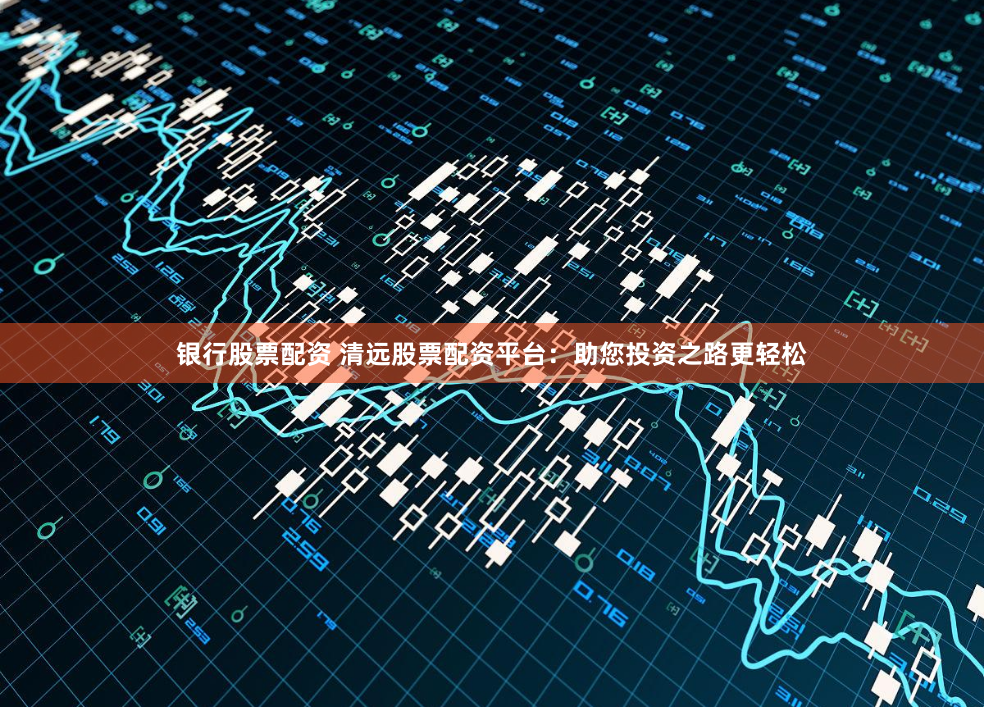 银行股票配资 清远股票配资平台：助您投资之路更轻松